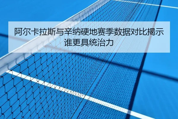 阿尔卡拉斯与辛纳硬地赛季数据对比揭示谁更具统治力